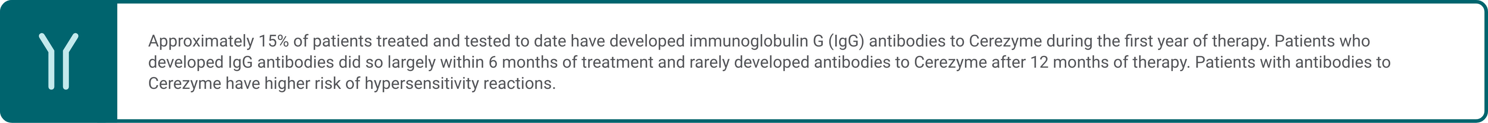 Informational callout highlighting approximately 15% of patients treated and tested to date have developed immunoglobulin G (IgG) antibodies to Cerezyme during the first year of therapy. Patients who developed IgG antibodies did so largely within 6 months of treatment and rarely developed antibodies to Cerezyme after 12 months of therapy. Patients with antibodies to Cerezyme have higher risk of hypersensitivity reactions. 